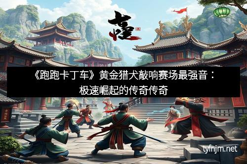 《跑跑卡丁车》黄金猎犬敲响赛场最强音:极速崛起的传奇传奇